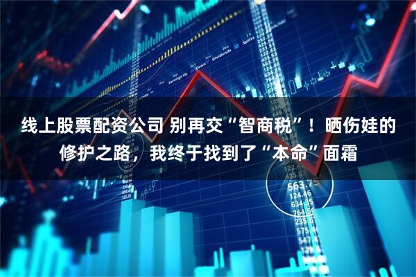 线上股票配资公司 别再交“智商税”！晒伤娃的修护之路，我终于找到了“本命”面霜
