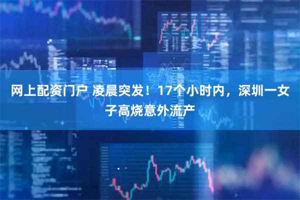 网上配资门户 凌晨突发！17个小时内，深圳一女子高烧意外流产