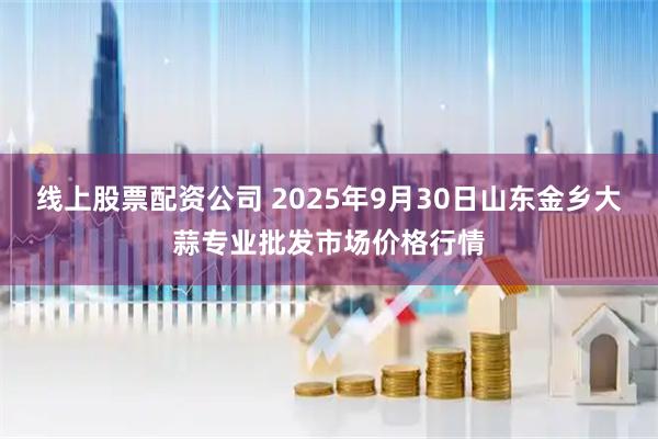 线上股票配资公司 2025年9月30日山东金乡大蒜专业批发市场价格行情