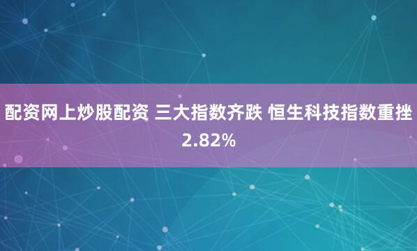 配资网上炒股配资 三大指数齐跌 恒生科技指数重挫2.82%