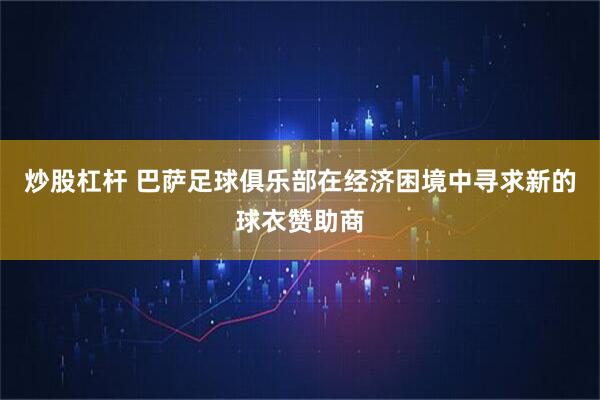 炒股杠杆 巴萨足球俱乐部在经济困境中寻求新的球衣赞助商