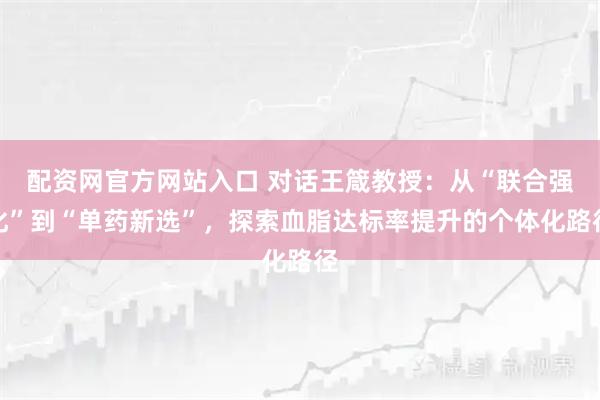 配资网官方网站入口 对话王箴教授：从“联合强化”到“单药新选”，探索血脂达标率提升的个体化路径